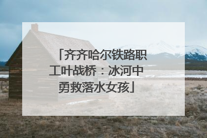 齐齐哈尔铁路职工叶战桥：冰河中勇救落水女孩