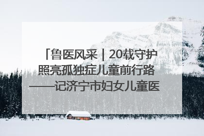 鲁医风采｜20载守护 照亮孤独症儿童前行路——记济宁市妇女儿童医院儿童康复中心主任、副主任技师赵淑珍