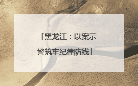 黑龙江：以案示警筑牢纪律防线
