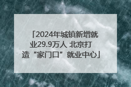 2024年城镇新增就业29.9万人 北京打造“家门口”就业中心