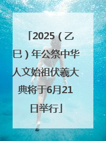 2025（乙巳）年公祭中华人文始祖伏羲大典将于6月21日举行