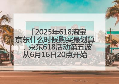 2025年618淘宝京东什么时候购买最划算，京东618活动第五波从6月16日20点开始最便宜优惠！