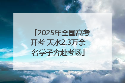 2025年全国高考开考 天水2.3万余名学子奔赴考场