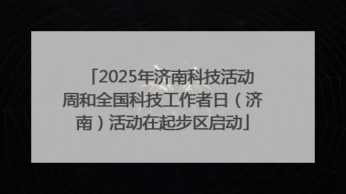 2025年济南科技活动周和全国科技工作者日（济南）活动在起步区启动