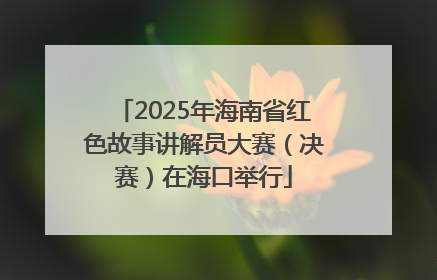 2025年海南省红色故事讲解员大赛（决赛）在海口举行