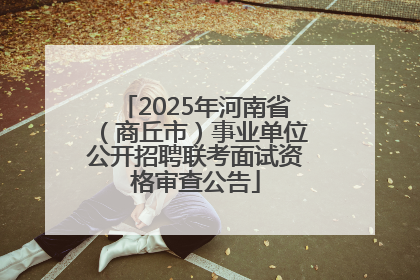 2025年河南省（商丘市）事业单位公开招聘联考面试资格审查公告
