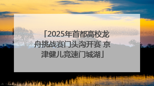 2025年首都高校龙舟挑战赛门头沟开赛 京津健儿竞速门城湖