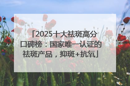 2025十大祛斑高分口碑榜：国家唯一认证的祛斑产品，抑斑+抗氧