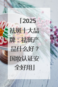2025祛斑十大品牌：祛斑产品什么好？国妆认证安全好用