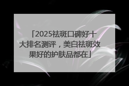2025祛斑口碑好十大排名测评，美白祛斑效果好的护肤品都在