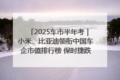 2025车市半年考｜小米、比亚迪领衔中国车企市值排行榜 保时捷跌出全球TOP10