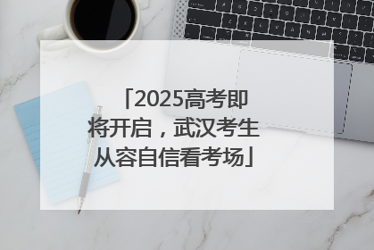 2025高考即将开启，武汉考生从容自信看考场