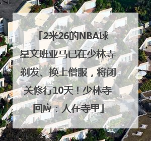 2米26的NBA球星文班亚马已在少林寺剃发、换上僧服，将闭关修行10天！少林寺回应：人在寺里