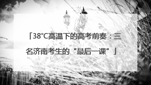 38℃高温下的高考前奏：三名济南考生的“最后一课”