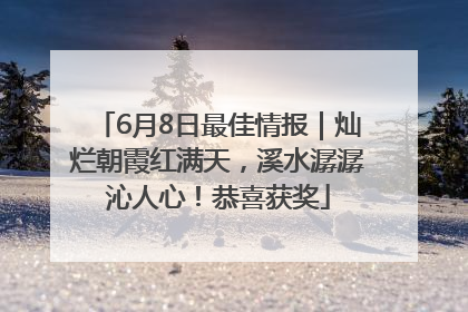 6月8日最佳情报｜灿烂朝霞红满天，溪水潺潺沁人心！恭喜获奖