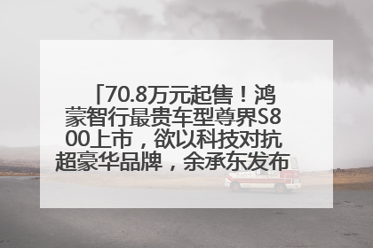 70.8万元起售！鸿蒙智行最贵车型尊界S800上市，欲以科技对抗超豪华品牌，余承东发布会未提及迈巴赫