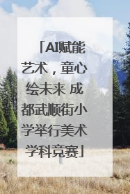 AI赋能艺术，童心绘未来 成都武顺街小学举行美术学科竞赛