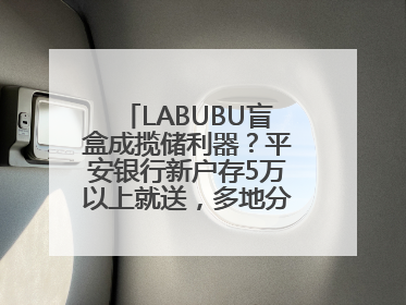 LABUBU盲盒成揽储利器？平安银行新户存5万以上就送，多地分支行跟进