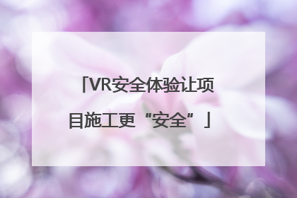 VR安全体验让项目施工更“安全”